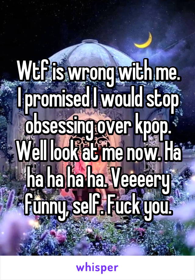 Wtf is wrong with me. I promised I would stop obsessing over kpop. Well look at me now. Ha ha ha ha ha. Veeeery funny, self. Fuck you.