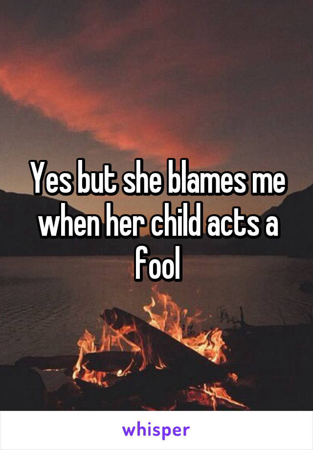 Yes but she blames me when her child acts a fool