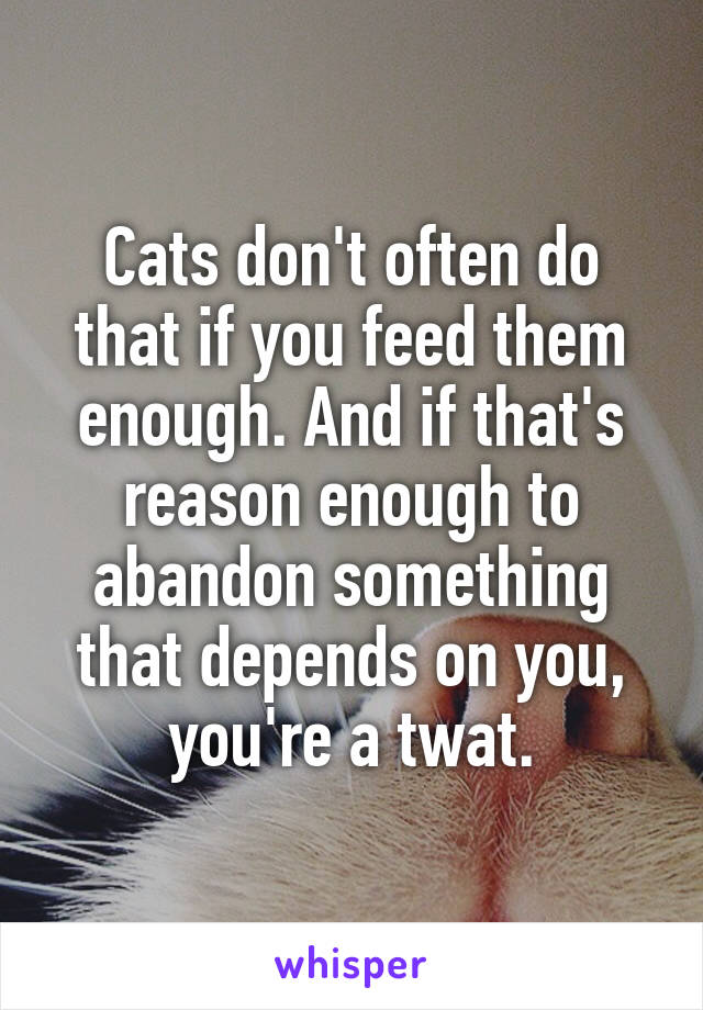 Cats don't often do that if you feed them enough. And if that's reason enough to abandon something that depends on you, you're a twat.
