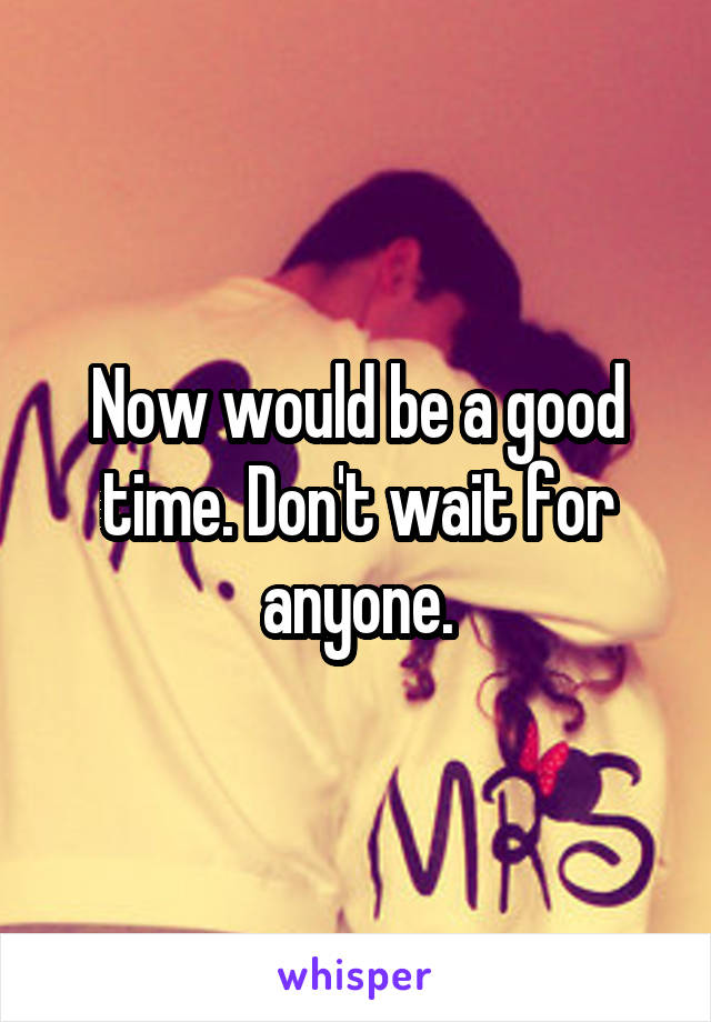 Now would be a good time. Don't wait for anyone.