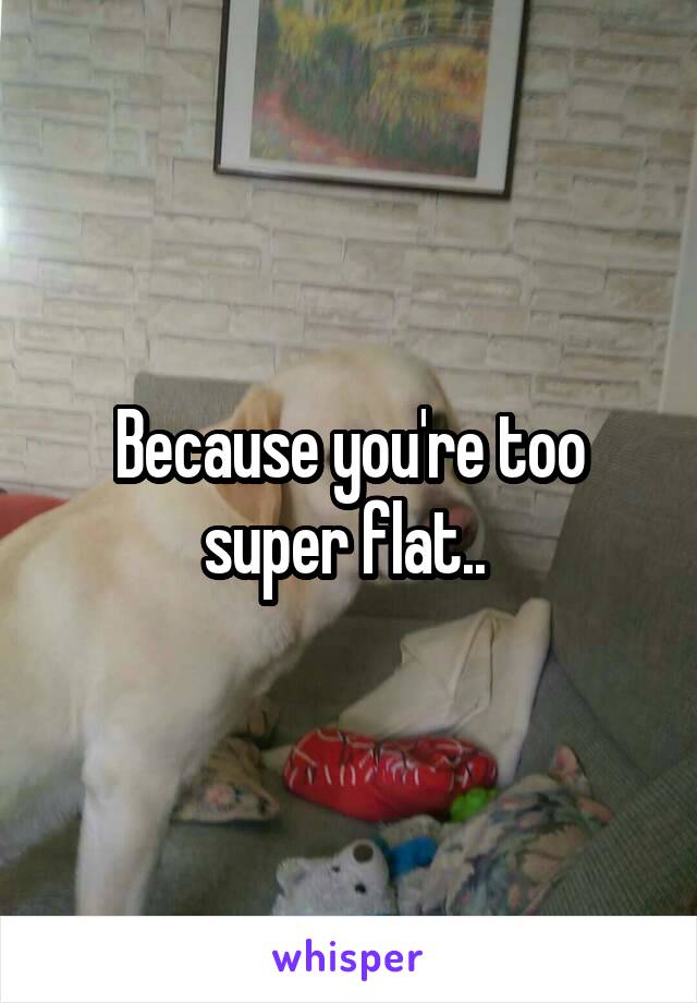 Because you're too super flat.. 