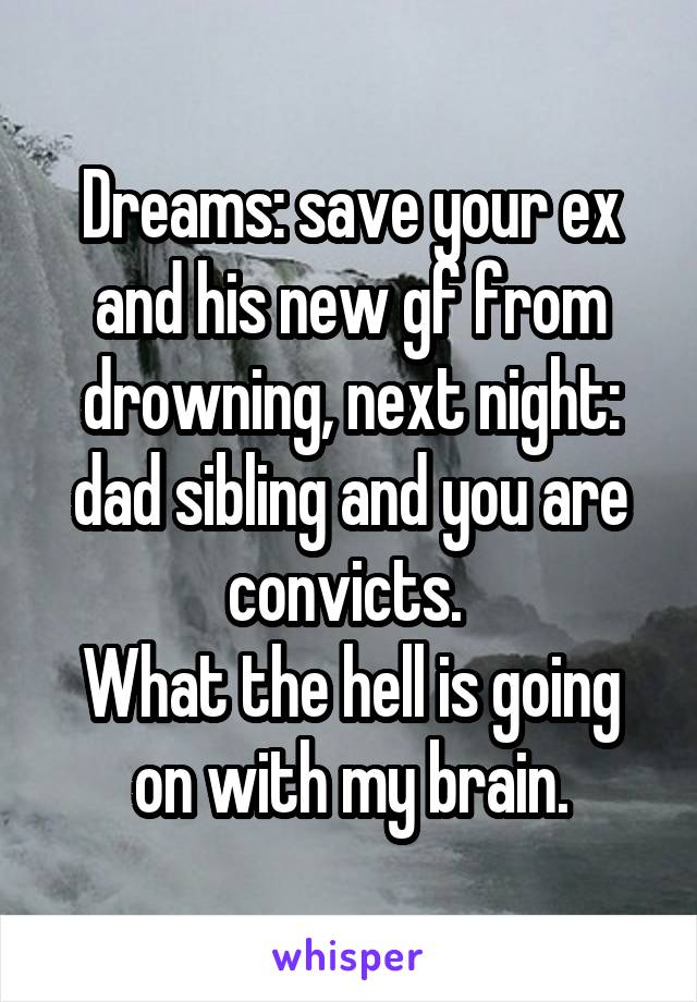 Dreams: save your ex and his new gf from drowning, next night: dad sibling and you are convicts. 
What the hell is going on with my brain.