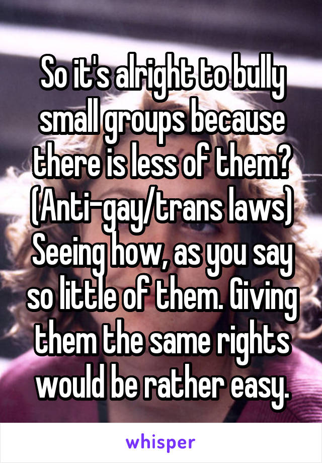 So it's alright to bully small groups because there is less of them?
(Anti-gay/trans laws)
Seeing how, as you say so little of them. Giving them the same rights would be rather easy.