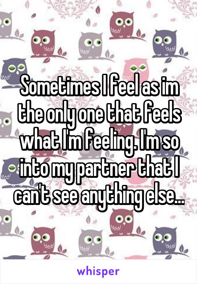 Sometimes I feel as im the only one that feels what I'm feeling. I'm so into my partner that I can't see anything else...