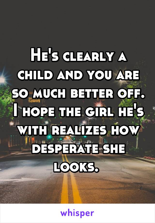 He's clearly a child and you are so much better off. I hope the girl he's with realizes how desperate she looks. 