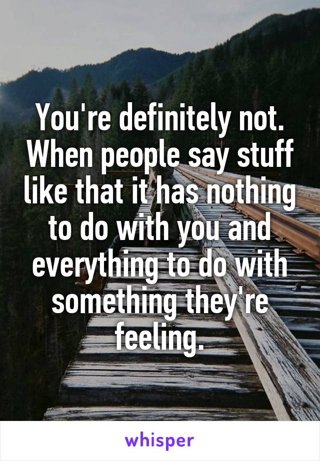 You're definitely not. When people say stuff like that it has nothing to do with you and everything to do with something they're feeling.