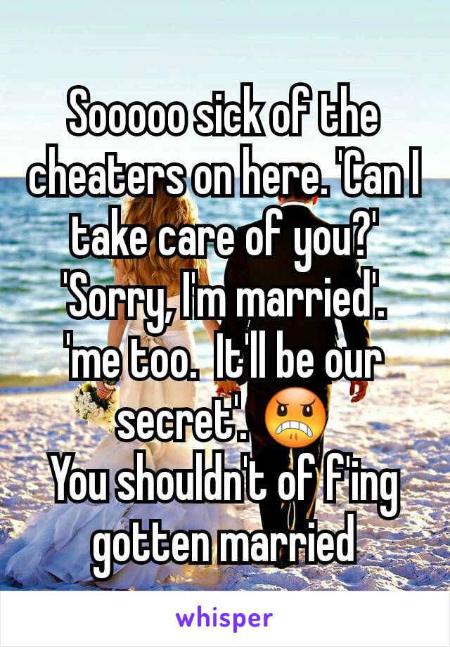 Sooooo sick of the cheaters on here. 'Can I take care of you?'  'Sorry, I'm married'.  'me too.  It'll be our secret'. 😠
You shouldn't of f'ing gotten married