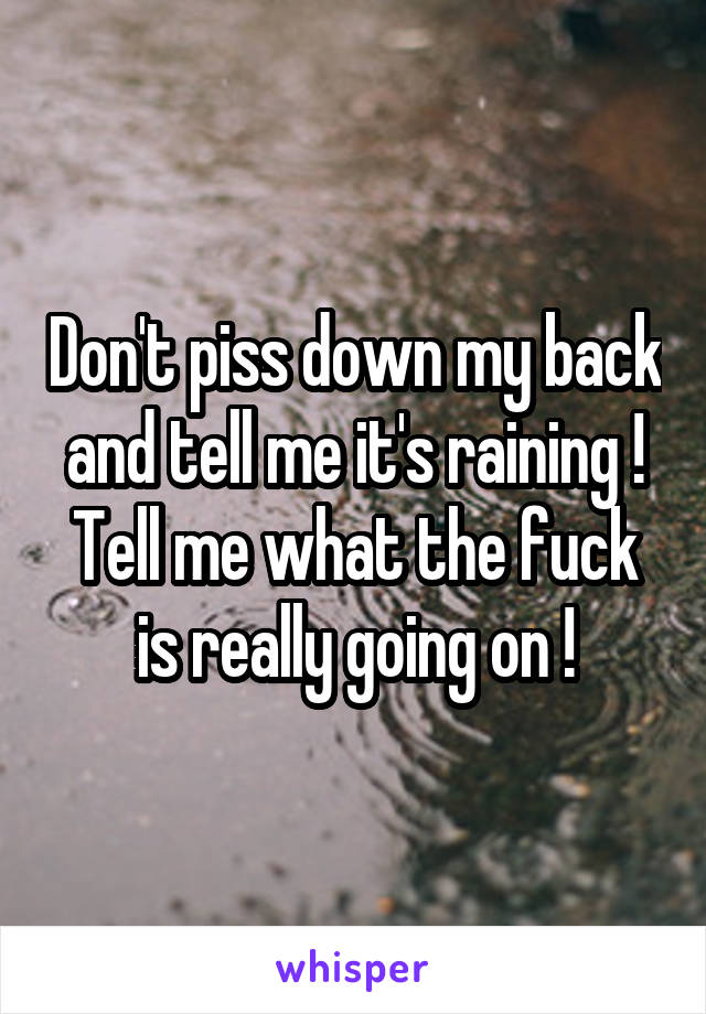 Don't piss down my back and tell me it's raining ! Tell me what the fuck is really going on !