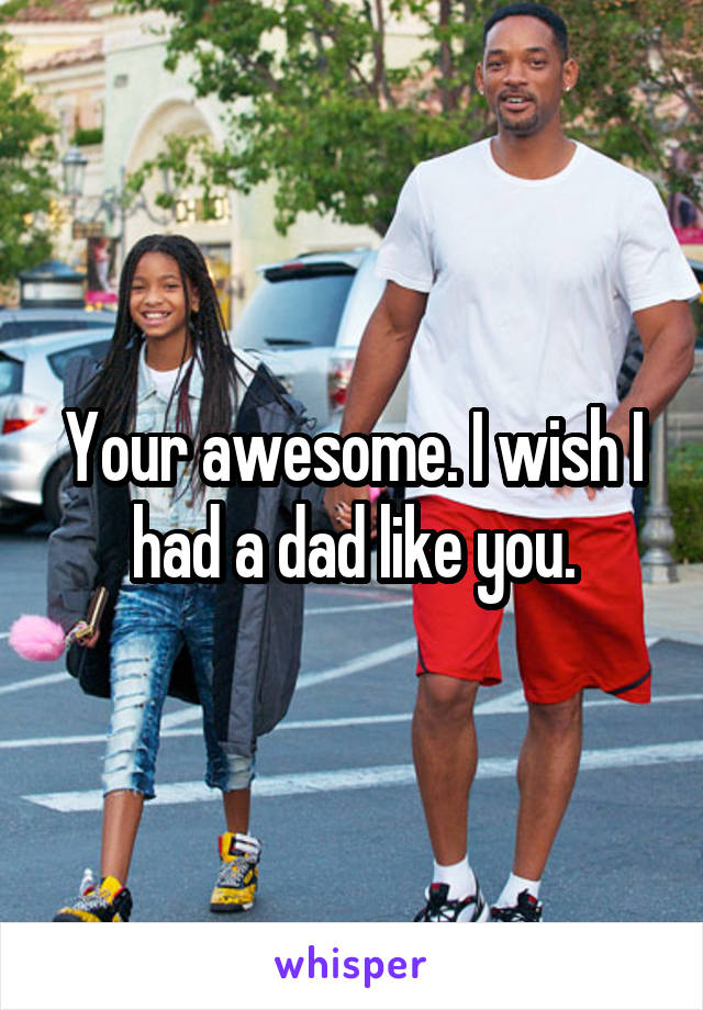 Your awesome. I wish I had a dad like you.