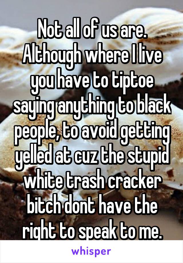 Not all of us are. Although where I live you have to tiptoe saying anything to black people, to avoid getting yelled at cuz the stupid white trash cracker bitch dont have the right to speak to me.