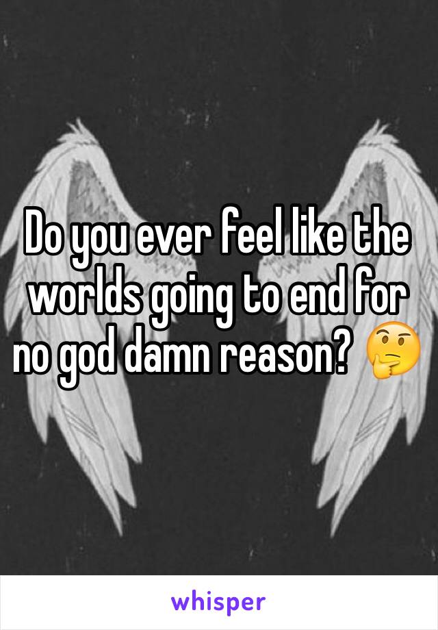 Do you ever feel like the worlds going to end for no god damn reason? 🤔