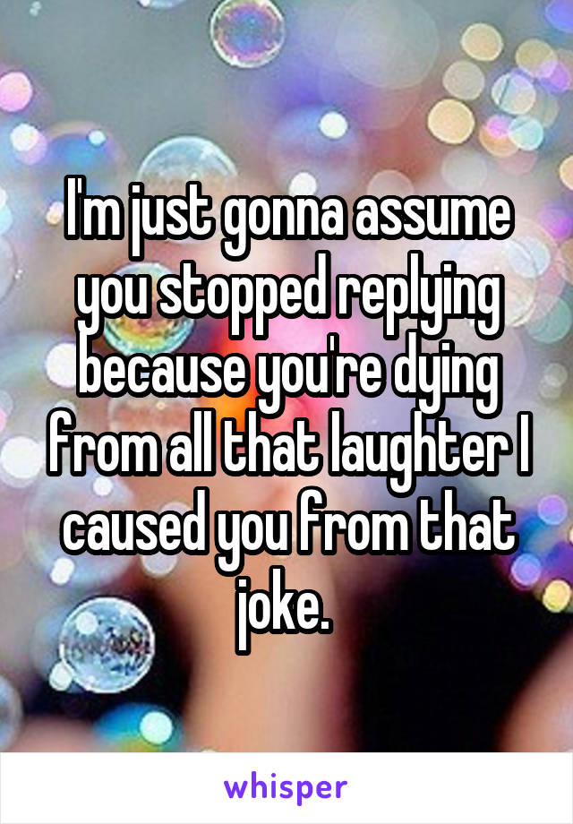 I'm just gonna assume you stopped replying because you're dying from all that laughter I caused you from that joke. 