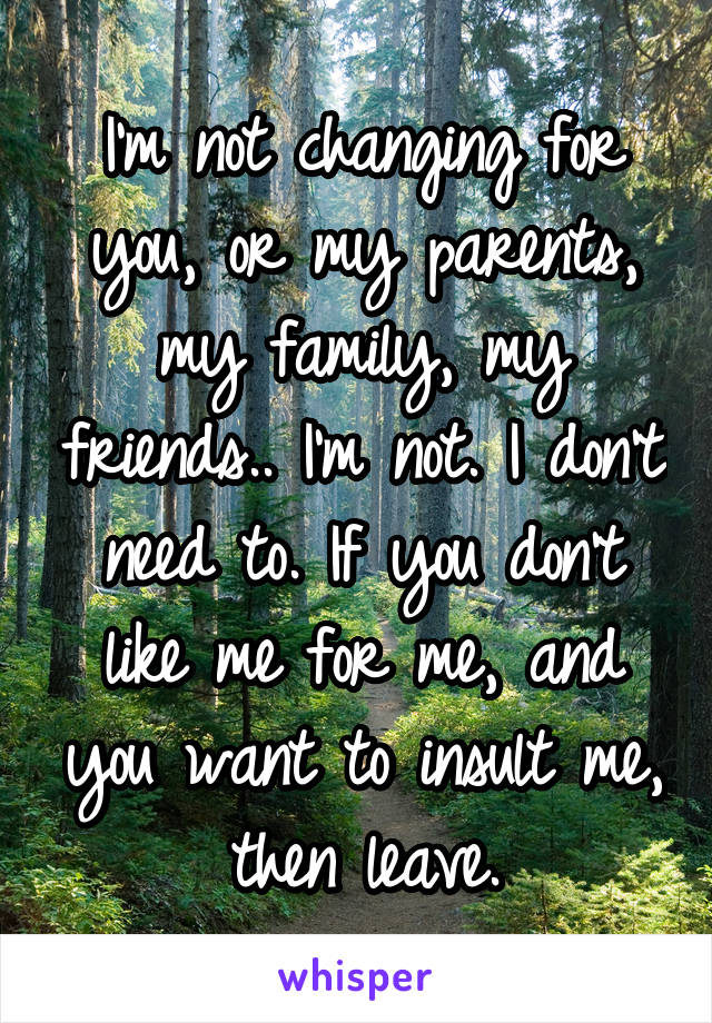 I'm not changing for you, or my parents, my family, my friends.. I'm not. I don't need to. If you don't like me for me, and you want to insult me, then leave.