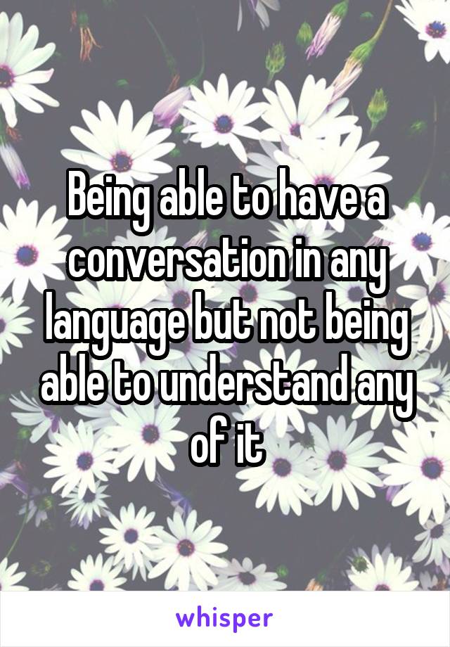 Being able to have a conversation in any language but not being able to understand any of it