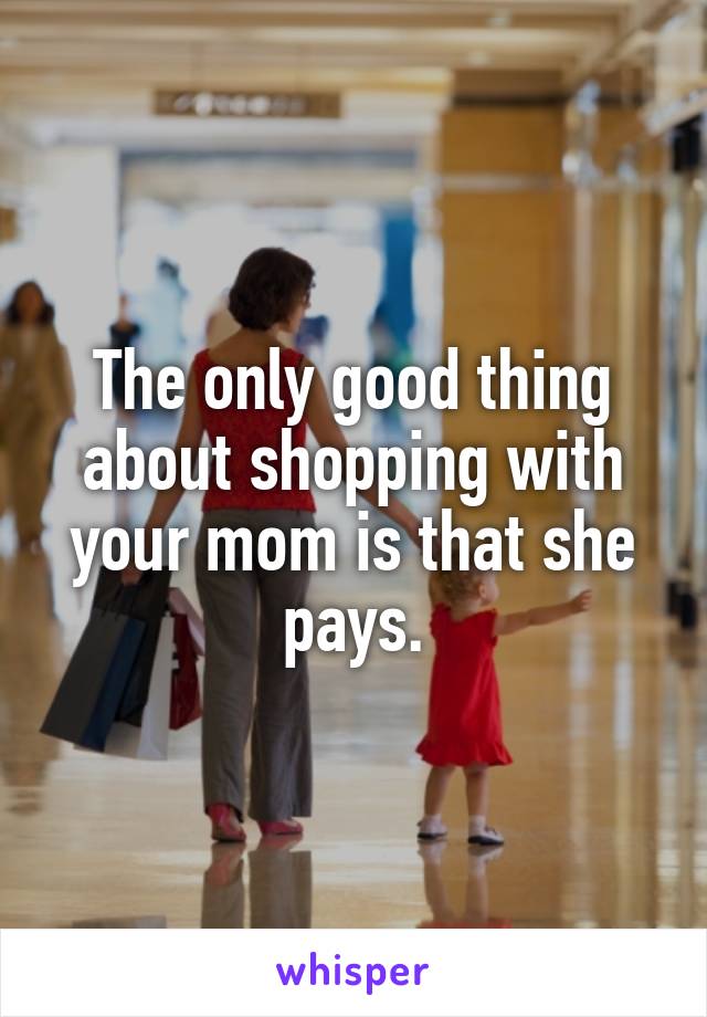 The only good thing about shopping with your mom is that she pays.