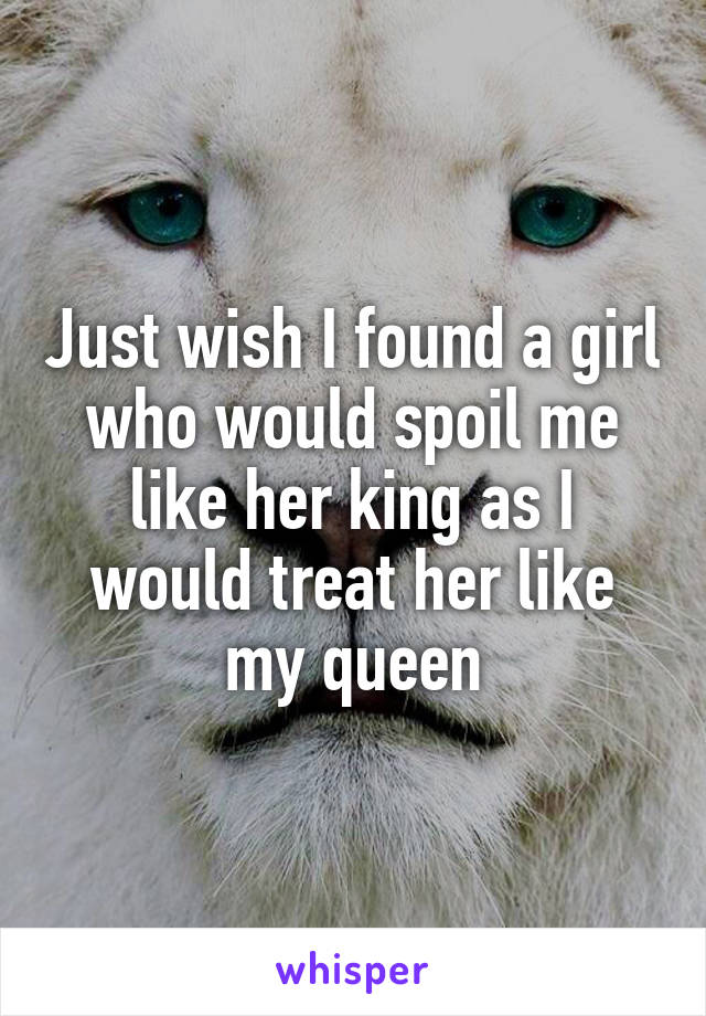 Just wish I found a girl who would spoil me like her king as I would treat her like my queen