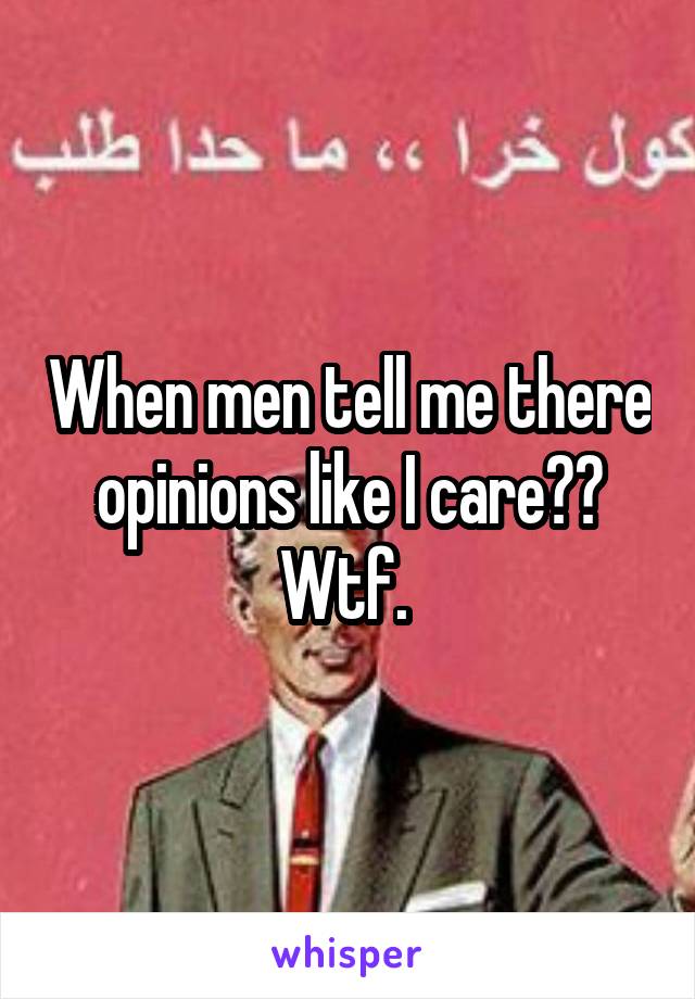 When men tell me there opinions like I care?? Wtf. 