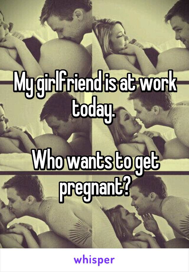 My girlfriend is at work today. 

Who wants to get pregnant?