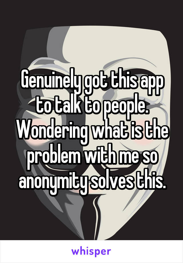 Genuinely got this app to talk to people. Wondering what is the problem with me so anonymity solves this.