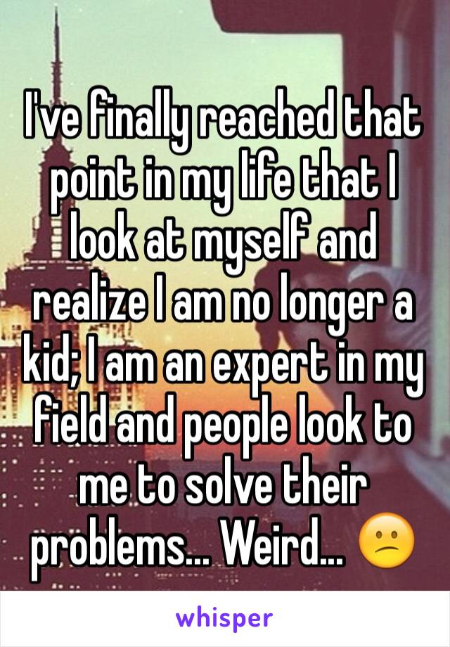 I've finally reached that point in my life that I look at myself and realize I am no longer a kid; I am an expert in my field and people look to me to solve their problems... Weird... 😕