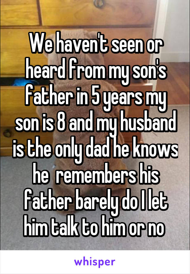 We haven't seen or heard from my son's father in 5 years my son is 8 and my husband is the only dad he knows he  remembers his father barely do I let him talk to him or no 