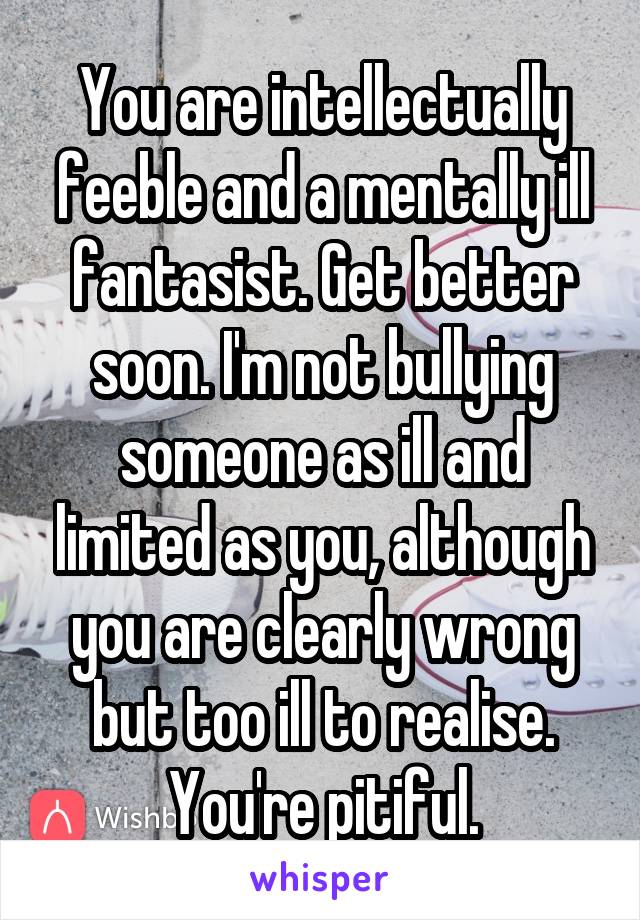 You are intellectually feeble and a mentally ill fantasist. Get better soon. I'm not bullying someone as ill and limited as you, although you are clearly wrong but too ill to realise. You're pitiful.