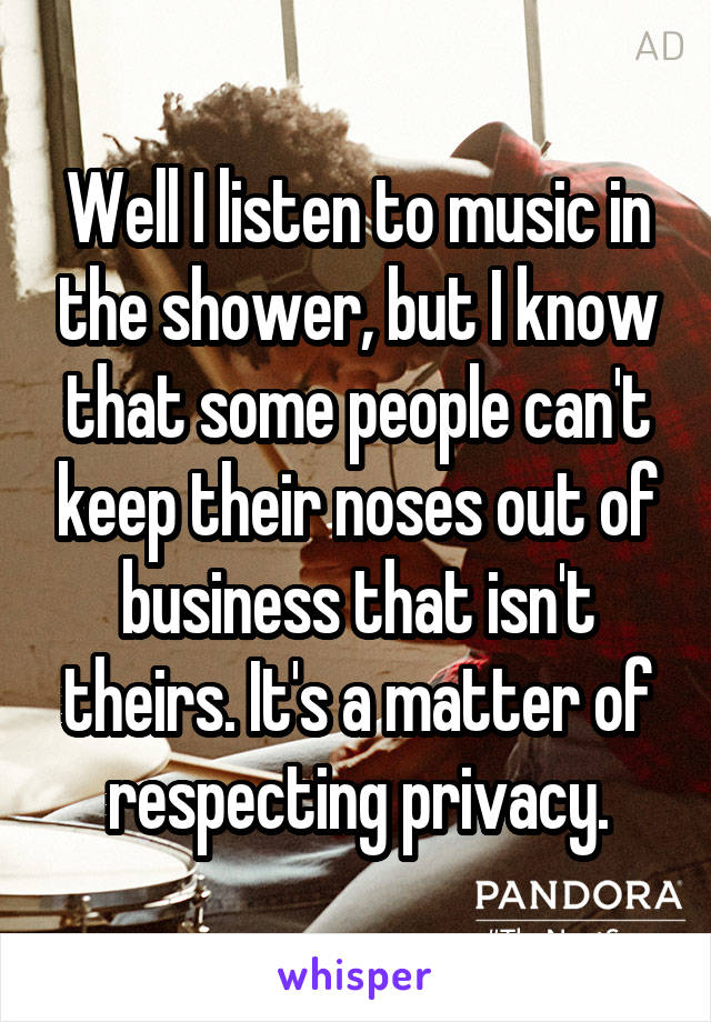 Well I listen to music in the shower, but I know that some people can't keep their noses out of business that isn't theirs. It's a matter of respecting privacy.
