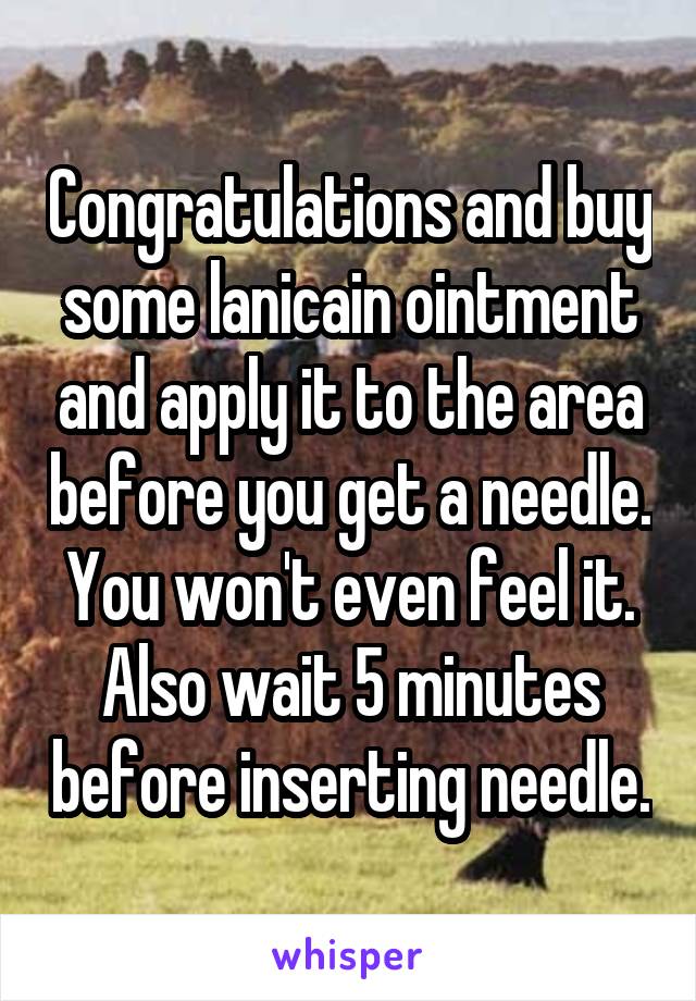 Congratulations and buy some lanicain ointment and apply it to the area before you get a needle. You won't even feel it. Also wait 5 minutes before inserting needle.