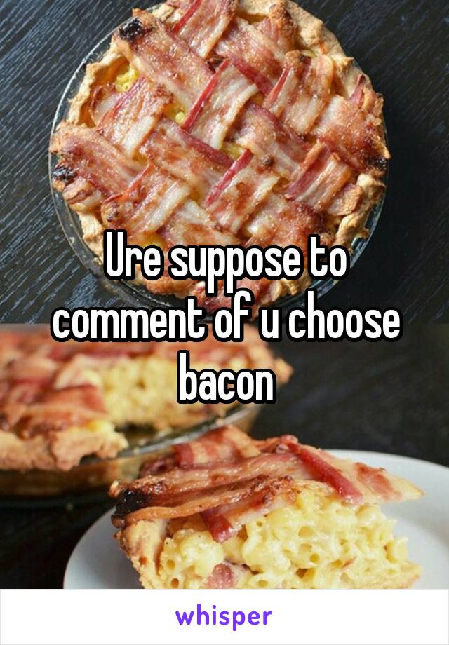 Ure suppose to comment of u choose bacon