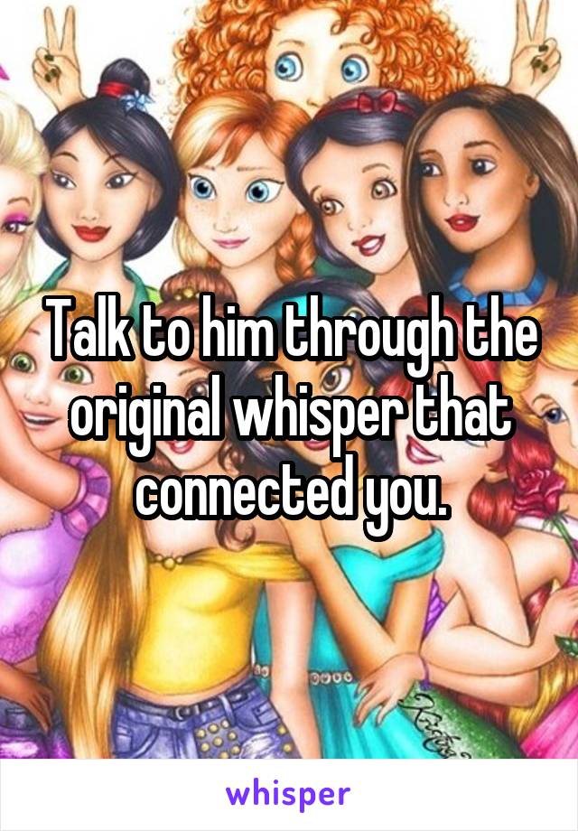 Talk to him through the original whisper that connected you.