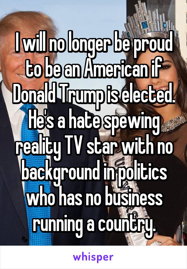 I will no longer be proud to be an American if Donald Trump is elected. He's a hate spewing reality TV star with no background in politics who has no business running a country.