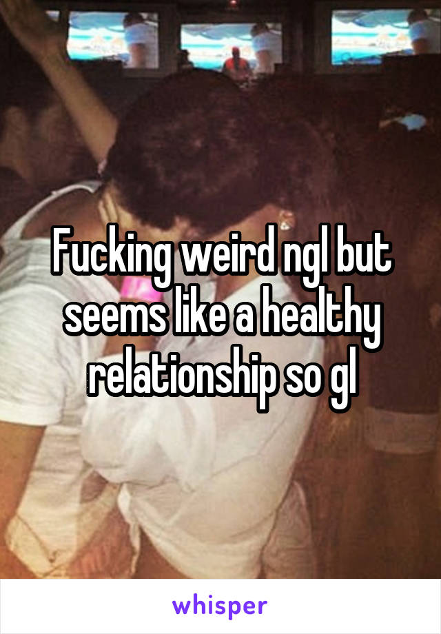 Fucking weird ngl but seems like a healthy relationship so gl