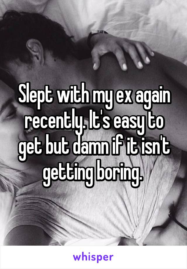 Slept with my ex again recently. It's easy to get but damn if it isn't getting boring. 
