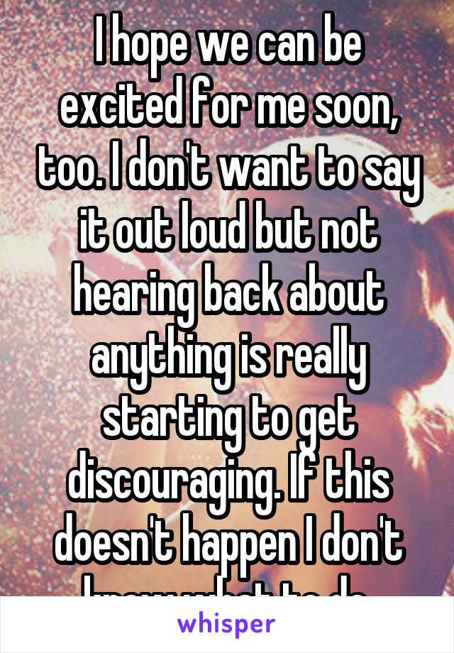 I hope we can be excited for me soon, too. I don't want to say it out loud but not hearing back about anything is really starting to get discouraging. If this doesn't happen I don't know what to do.