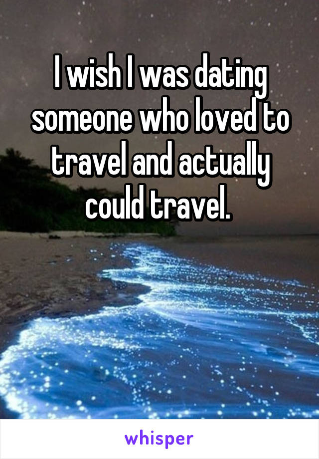 I wish I was dating someone who loved to travel and actually could travel. 



