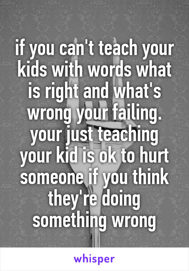if you can't teach your kids with words what is right and what's wrong your failing.
your just teaching your kid is ok to hurt someone if you think they're doing something wrong