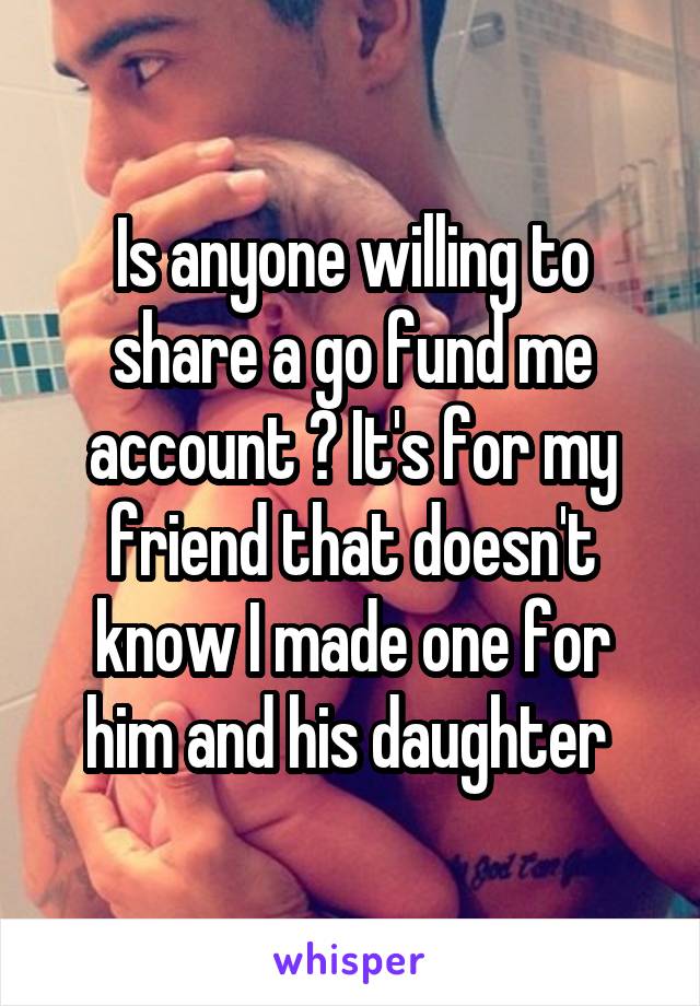 Is anyone willing to share a go fund me account ? It's for my friend that doesn't know I made one for him and his daughter 