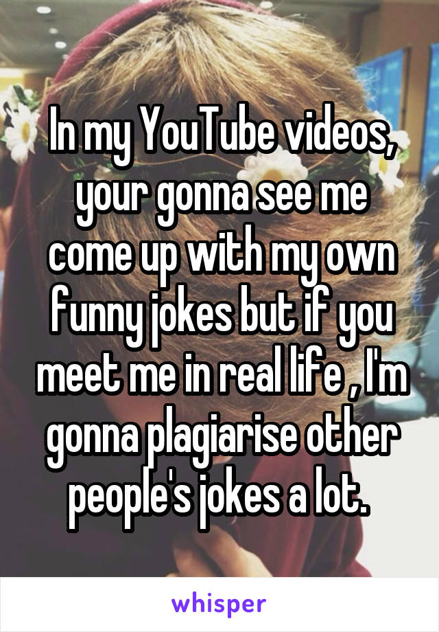 In my YouTube videos, your gonna see me come up with my own funny jokes but if you meet me in real life , I'm gonna plagiarise other people's jokes a lot. 