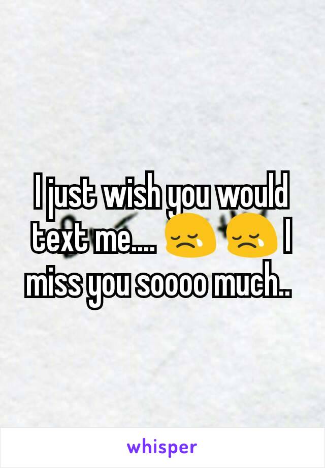 I just wish you would text me.... 😢 😢 I miss you soooo much.. 