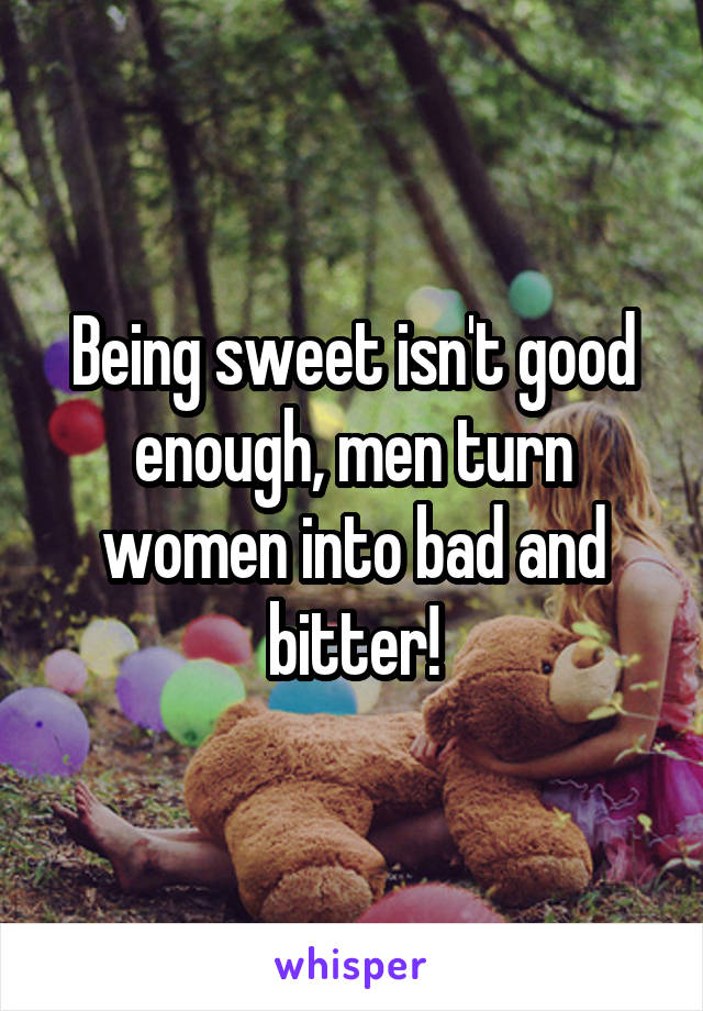 Being sweet isn't good enough, men turn women into bad and bitter!