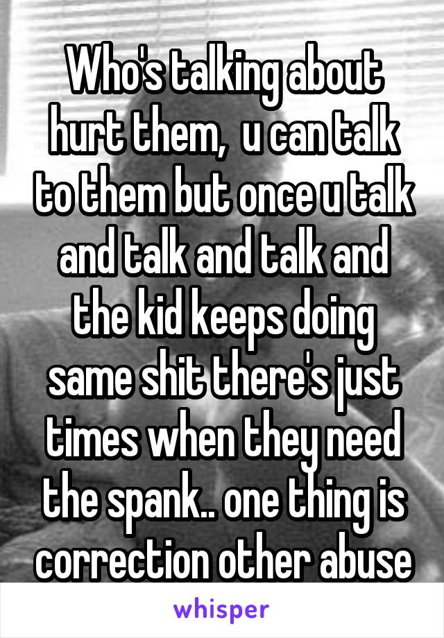 Who's talking about hurt them,  u can talk to them but once u talk and talk and talk and the kid keeps doing same shit there's just times when they need the spank.. one thing is correction other abuse