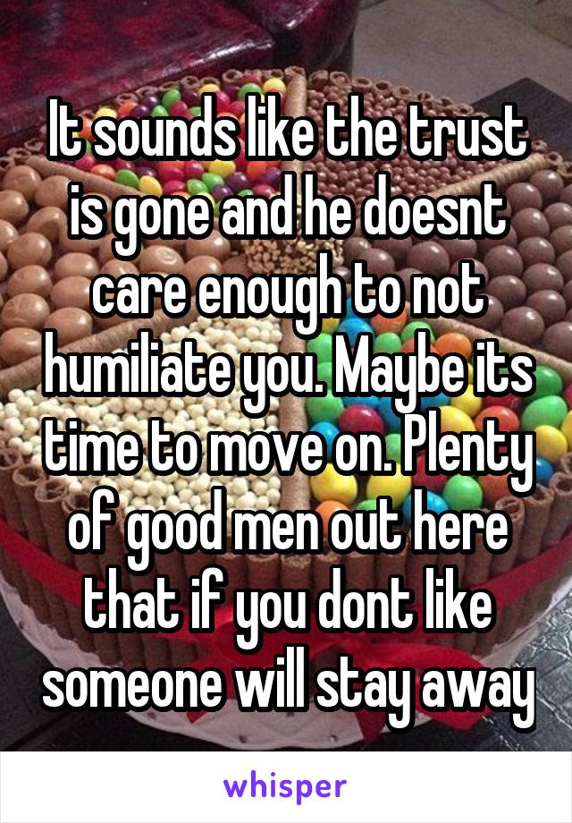 It sounds like the trust is gone and he doesnt care enough to not humiliate you. Maybe its time to move on. Plenty of good men out here that if you dont like someone will stay away