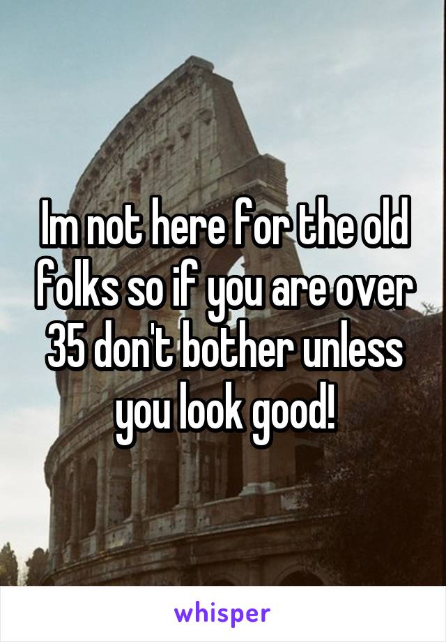 Im not here for the old folks so if you are over 35 don't bother unless you look good!