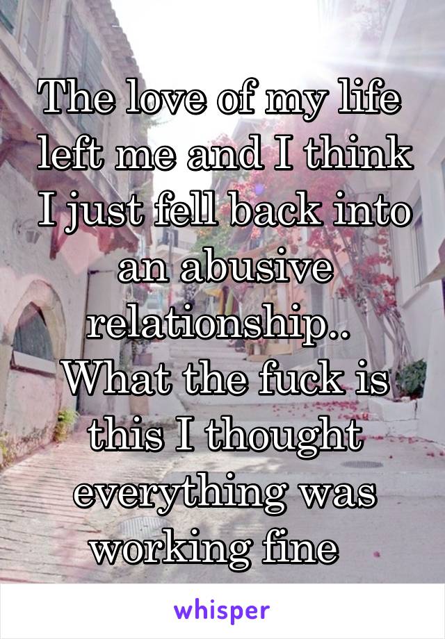 The love of my life  left me and I think I just fell back into an abusive relationship.. 
What the fuck is this I thought everything was working fine  