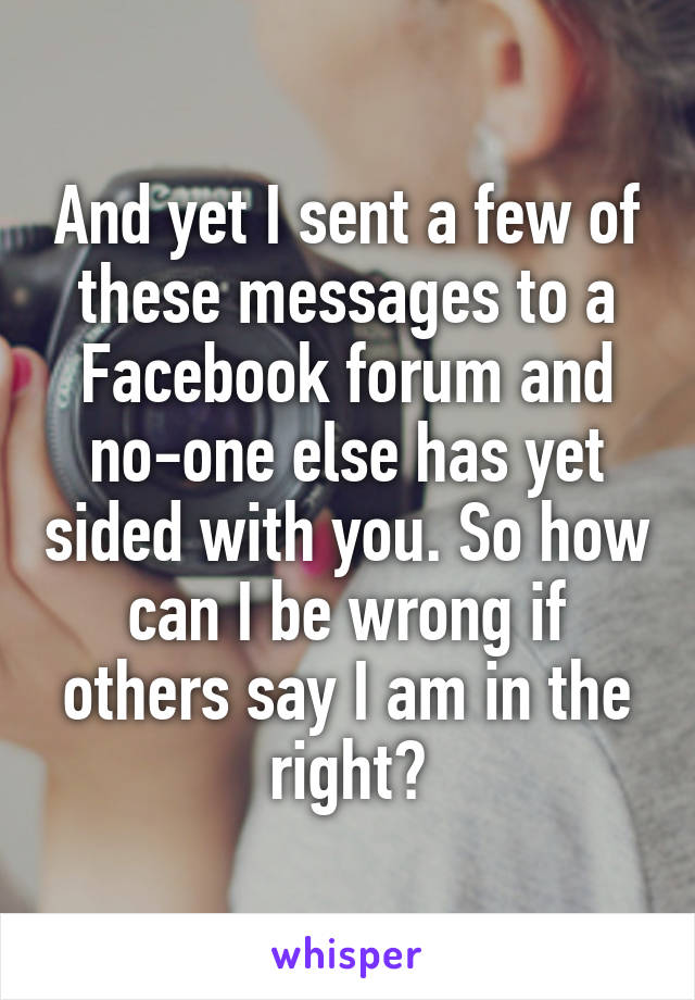 And yet I sent a few of these messages to a Facebook forum and no-one else has yet sided with you. So how can I be wrong if others say I am in the right?