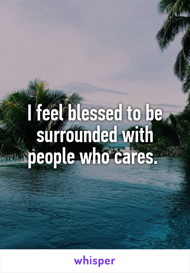 I feel blessed to be surrounded with people who cares. 