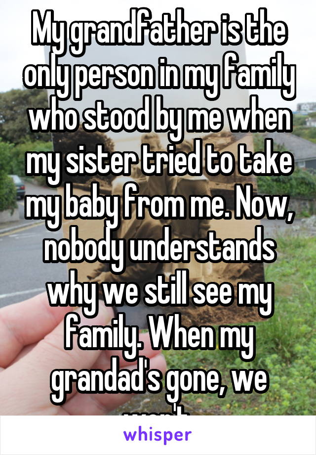 My grandfather is the only person in my family who stood by me when my sister tried to take my baby from me. Now, nobody understands why we still see my family. When my grandad's gone, we won't.