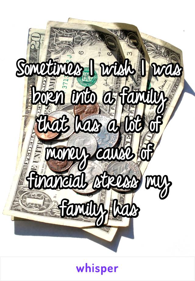 Sometimes I wish I was born into a family that has a lot of money cause of financial stress my family has