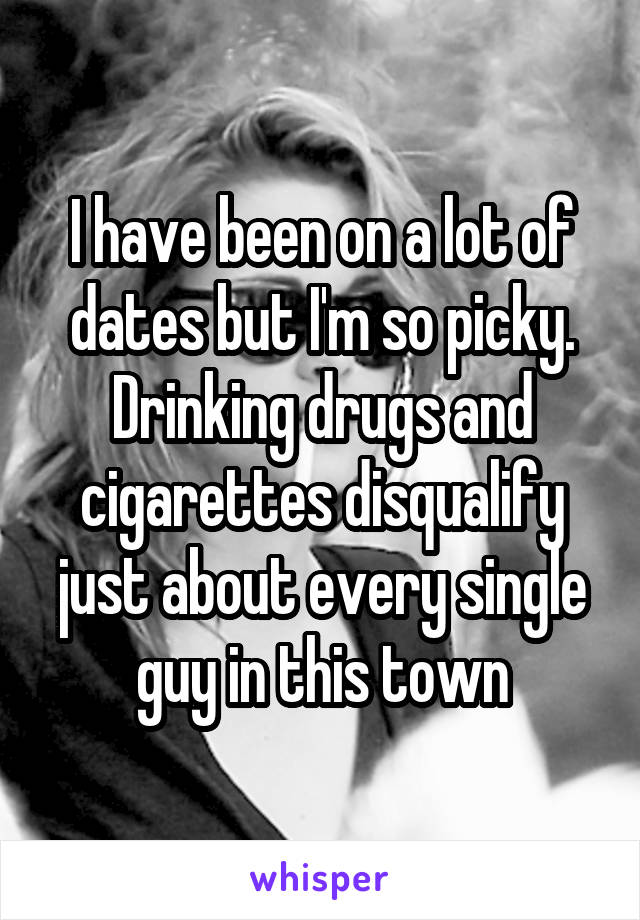 I have been on a lot of dates but I'm so picky. Drinking drugs and cigarettes disqualify just about every single guy in this town