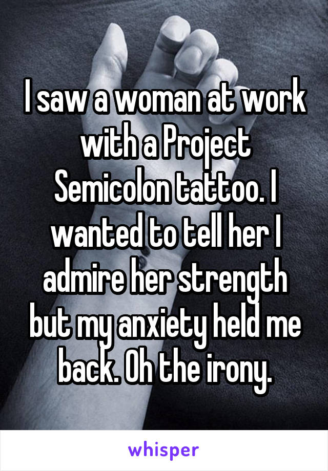 I saw a woman at work with a Project Semicolon tattoo. I wanted to tell her I admire her strength but my anxiety held me back. Oh the irony.